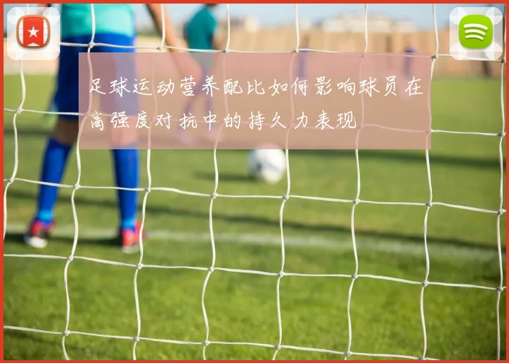 足球运动营养配比如何影响球员在高强度对抗中的持久力表现